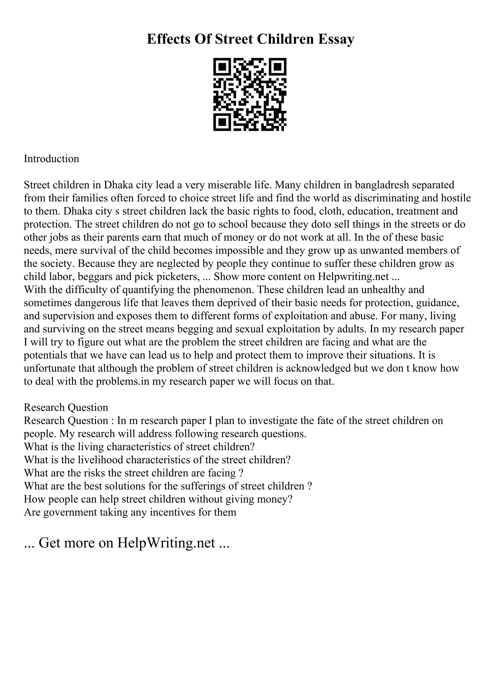 Effects Of Street Children Essay
Introduction
Street children in Dhaka city lead a very miserable life. Many children in bangladresh separated
from their families often forced to choice street life and find the world as discriminating and hostile
to them. Dhaka city s street children lack the basic rights to food, cloth, education, treatment and
protection. The street children do not go to school because they doto sell things in the streets or do
other jobs as their parents earn that much of money or do not work at all. In the of these basic
needs, mere survival of the child becomes impossible and they grow up as unwanted members of
the society. Because they are neglected by people they continue to suffer these children grow as
child labor, beggars and pick picketers, ... Show more content on Helpwriting.net ...
With the difficulty of quantifying the phenomenon. These children lead an unhealthy and
sometimes dangerous life that leaves them deprived of their basic needs for protection, guidance,
and supervision and exposes them to different forms of exploitation and abuse. For many, living
and surviving on the street means begging and sexual exploitation by adults. In my research paper
I will try to figure out what are the problem the street children are facing and what are the
potentials that we have can lead us to help and protect them to improve their situations. It is
unfortunate that although the problem of street children is acknowledged but we don t know how
to deal with the problems.in my research paper we will focus on that.
Research Question
Research Question : In m research paper I plan to investigate the fate of the street children on
people. My research will address following research questions.
What is the living characteristics of street children?
What is the livelihood characteristics of the street children?
What are the risks the street children are facing ?
What are the best solutions for the sufferings of street children ?
How people can help street children without giving money?
Are government taking any incentives for them
... Get more on HelpWriting.net ...
 