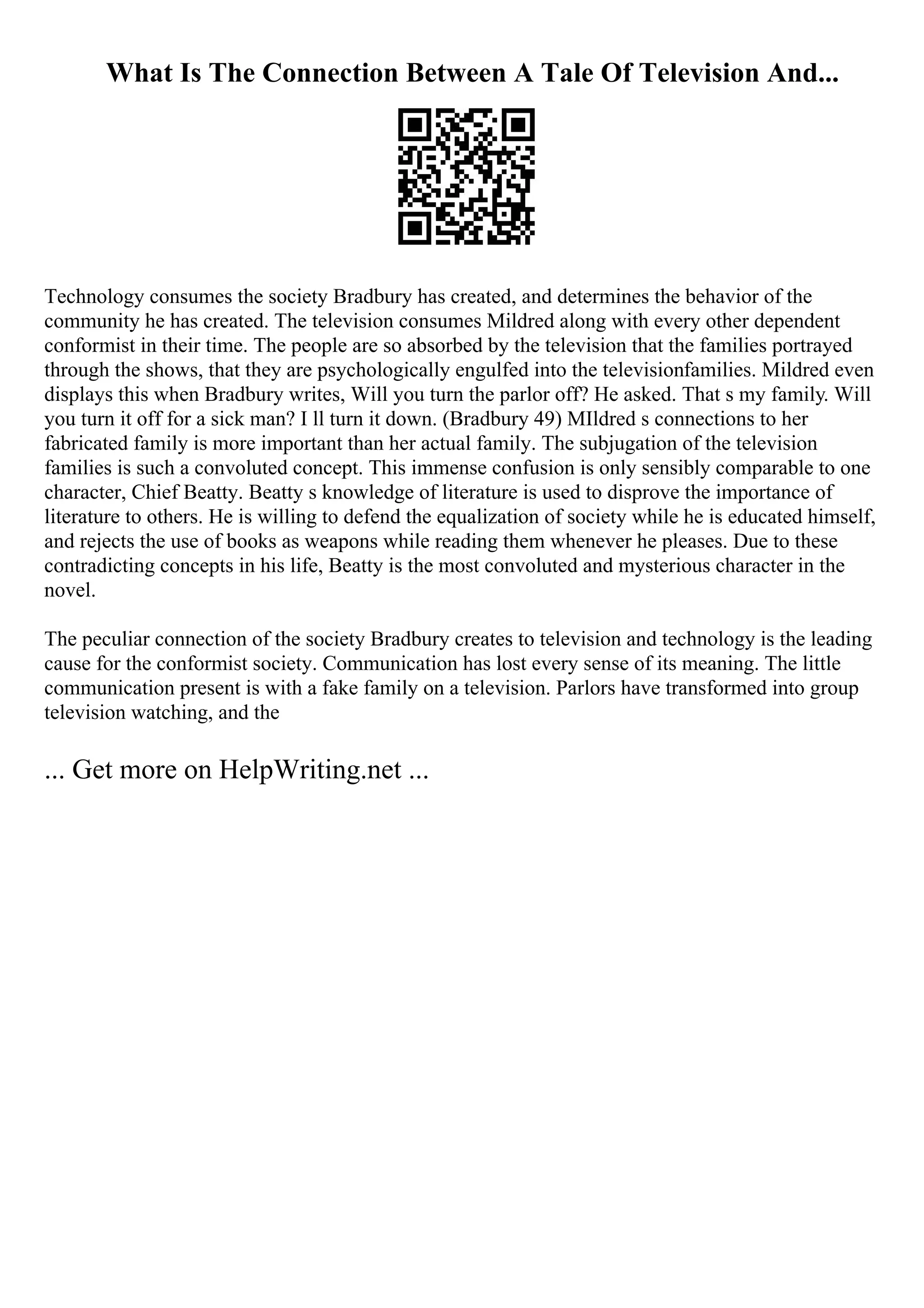 What Is The Connection Between A Tale Of Television And...
Technology consumes the society Bradbury has created, and determines the behavior of the
community he has created. The television consumes Mildred along with every other dependent
conformist in their time. The people are so absorbed by the television that the families portrayed
through the shows, that they are psychologically engulfed into the televisionfamilies. Mildred even
displays this when Bradbury writes, Will you turn the parlor off? He asked. That s my family. Will
you turn it off for a sick man? I ll turn it down. (Bradbury 49) MIldred s connections to her
fabricated family is more important than her actual family. The subjugation of the television
families is such a convoluted concept. This immense confusion is only sensibly comparable to one
character, Chief Beatty. Beatty s knowledge of literature is used to disprove the importance of
literature to others. He is willing to defend the equalization of society while he is educated himself,
and rejects the use of books as weapons while reading them whenever he pleases. Due to these
contradicting concepts in his life, Beatty is the most convoluted and mysterious character in the
novel.
The peculiar connection of the society Bradbury creates to television and technology is the leading
cause for the conformist society. Communication has lost every sense of its meaning. The little
communication present is with a fake family on a television. Parlors have transformed into group
television watching, and the
... Get more on HelpWriting.net ...
 