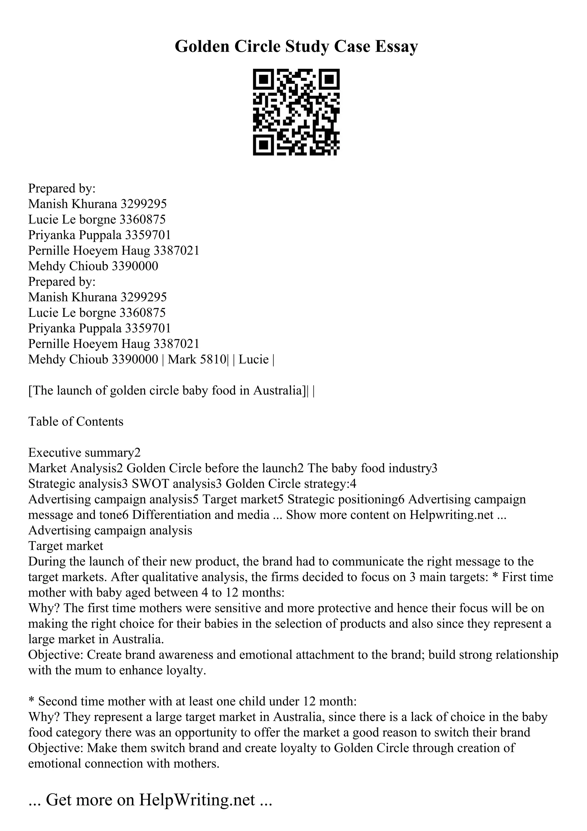 Golden Circle Study Case Essay
Prepared by:
Manish Khurana 3299295
Lucie Le borgne 3360875
Priyanka Puppala 3359701
Pernille Hoeyem Haug 3387021
Mehdy Chioub 3390000
Prepared by:
Manish Khurana 3299295
Lucie Le borgne 3360875
Priyanka Puppala 3359701
Pernille Hoeyem Haug 3387021
Mehdy Chioub 3390000 | Mark 5810| | Lucie |
[The launch of golden circle baby food in Australia]| |
Table of Contents
Executive summary2
Market Analysis2 Golden Circle before the launch2 The baby food industry3
Strategic analysis3 SWOT analysis3 Golden Circle strategy:4
Advertising campaign analysis5 Target market5 Strategic positioning6 Advertising campaign
message and tone6 Differentiation and media ... Show more content on Helpwriting.net ...
Advertising campaign analysis
Target market
During the launch of their new product, the brand had to communicate the right message to the
target markets. After qualitative analysis, the firms decided to focus on 3 main targets: * First time
mother with baby aged between 4 to 12 months:
Why? The first time mothers were sensitive and more protective and hence their focus will be on
making the right choice for their babies in the selection of products and also since they represent a
large market in Australia.
Objective: Create brand awareness and emotional attachment to the brand; build strong relationship
with the mum to enhance loyalty.
* Second time mother with at least one child under 12 month:
Why? They represent a large target market in Australia, since there is a lack of choice in the baby
food category there was an opportunity to offer the market a good reason to switch their brand
Objective: Make them switch brand and create loyalty to Golden Circle through creation of
emotional connection with mothers.
... Get more on HelpWriting.net ...
 