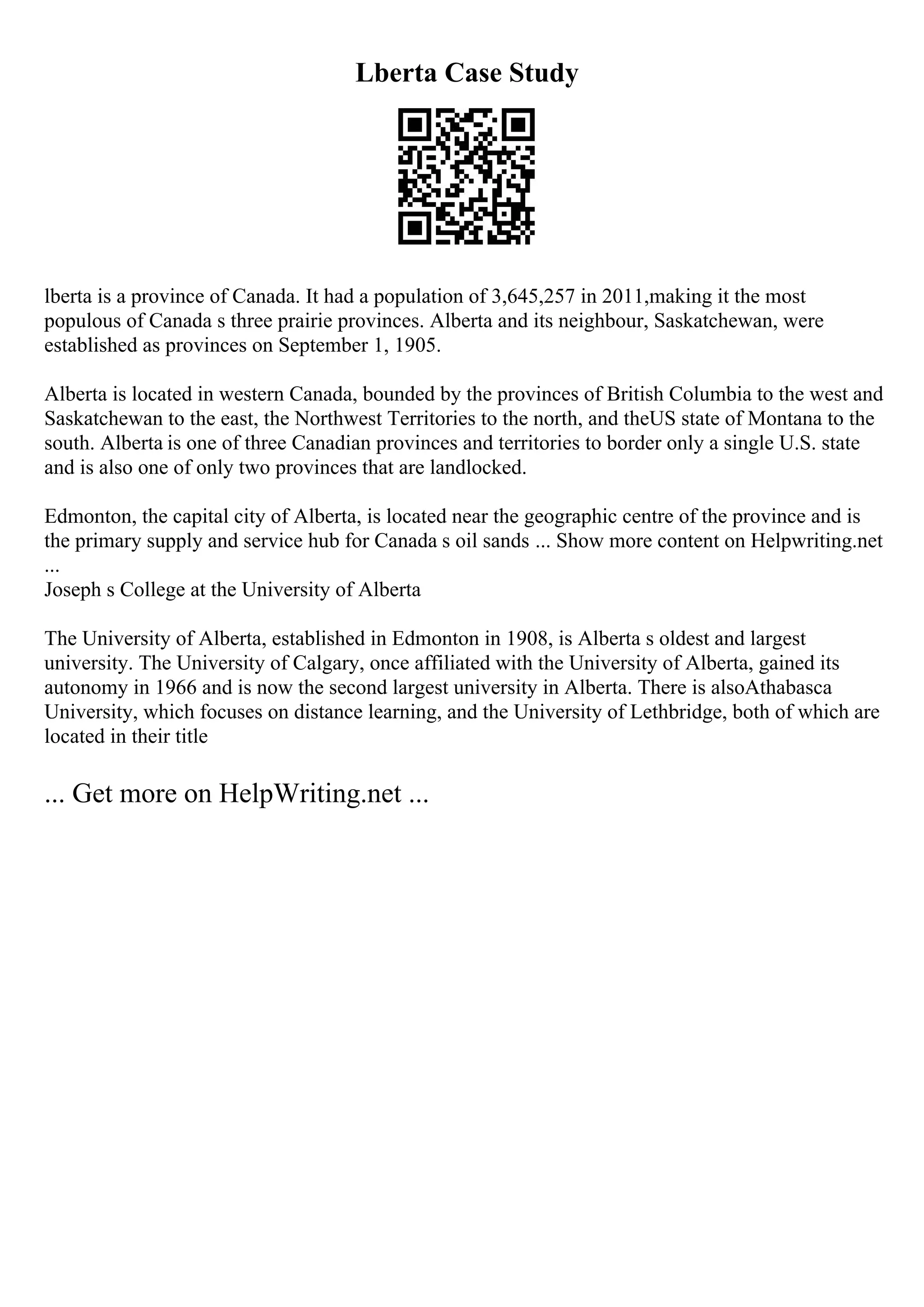 Lberta Case Study
lberta is a province of Canada. It had a population of 3,645,257 in 2011,making it the most
populous of Canada s three prairie provinces. Alberta and its neighbour, Saskatchewan, were
established as provinces on September 1, 1905.
Alberta is located in western Canada, bounded by the provinces of British Columbia to the west and
Saskatchewan to the east, the Northwest Territories to the north, and theUS state of Montana to the
south. Alberta is one of three Canadian provinces and territories to border only a single U.S. state
and is also one of only two provinces that are landlocked.
Edmonton, the capital city of Alberta, is located near the geographic centre of the province and is
the primary supply and service hub for Canada s oil sands ... Show more content on Helpwriting.net
...
Joseph s College at the University of Alberta
The University of Alberta, established in Edmonton in 1908, is Alberta s oldest and largest
university. The University of Calgary, once affiliated with the University of Alberta, gained its
autonomy in 1966 and is now the second largest university in Alberta. There is alsoAthabasca
University, which focuses on distance learning, and the University of Lethbridge, both of which are
located in their title
... Get more on HelpWriting.net ...
 