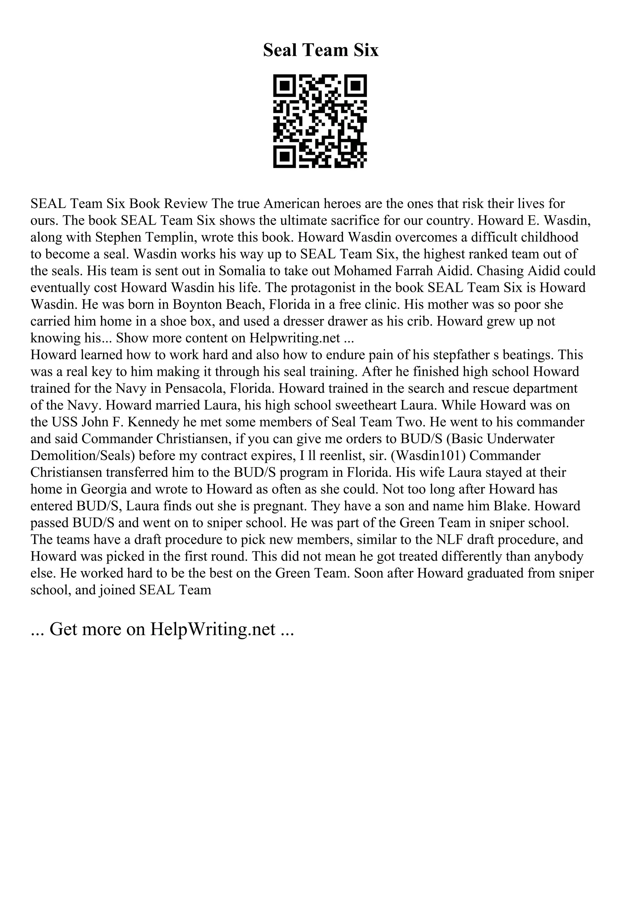Seal Team Six
SEAL Team Six Book Review The true American heroes are the ones that risk their lives for
ours. The book SEAL Team Six shows the ultimate sacrifice for our country. Howard E. Wasdin,
along with Stephen Templin, wrote this book. Howard Wasdin overcomes a difficult childhood
to become a seal. Wasdin works his way up to SEAL Team Six, the highest ranked team out of
the seals. His team is sent out in Somalia to take out Mohamed Farrah Aidid. Chasing Aidid could
eventually cost Howard Wasdin his life. The protagonist in the book SEAL Team Six is Howard
Wasdin. He was born in Boynton Beach, Florida in a free clinic. His mother was so poor she
carried him home in a shoe box, and used a dresser drawer as his crib. Howard grew up not
knowing his... Show more content on Helpwriting.net ...
Howard learned how to work hard and also how to endure pain of his stepfather s beatings. This
was a real key to him making it through his seal training. After he finished high school Howard
trained for the Navy in Pensacola, Florida. Howard trained in the search and rescue department
of the Navy. Howard married Laura, his high school sweetheart Laura. While Howard was on
the USS John F. Kennedy he met some members of Seal Team Two. He went to his commander
and said Commander Christiansen, if you can give me orders to BUD/S (Basic Underwater
Demolition/Seals) before my contract expires, I ll reenlist, sir. (Wasdin101) Commander
Christiansen transferred him to the BUD/S program in Florida. His wife Laura stayed at their
home in Georgia and wrote to Howard as often as she could. Not too long after Howard has
entered BUD/S, Laura finds out she is pregnant. They have a son and name him Blake. Howard
passed BUD/S and went on to sniper school. He was part of the Green Team in sniper school.
The teams have a draft procedure to pick new members, similar to the NLF draft procedure, and
Howard was picked in the first round. This did not mean he got treated differently than anybody
else. He worked hard to be the best on the Green Team. Soon after Howard graduated from sniper
school, and joined SEAL Team
... Get more on HelpWriting.net ...
 