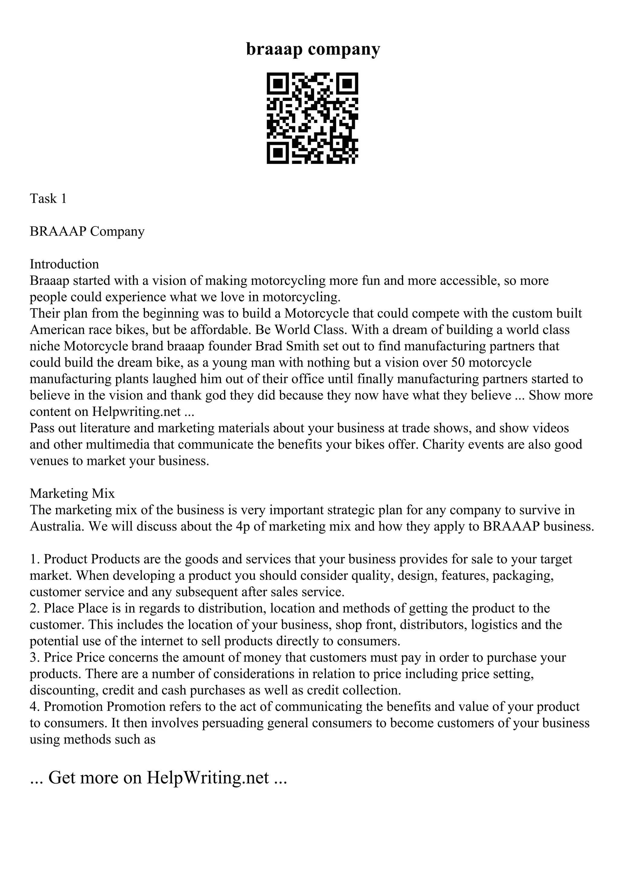 braaap company
Task 1
BRAAAP Company
Introduction
Braaap started with a vision of making motorcycling more fun and more accessible, so more
people could experience what we love in motorcycling.
Their plan from the beginning was to build a Motorcycle that could compete with the custom built
American race bikes, but be affordable. Be World Class. With a dream of building a world class
niche Motorcycle brand braaap founder Brad Smith set out to find manufacturing partners that
could build the dream bike, as a young man with nothing but a vision over 50 motorcycle
manufacturing plants laughed him out of their office until finally manufacturing partners started to
believe in the vision and thank god they did because they now have what they believe ... Show more
content on Helpwriting.net ...
Pass out literature and marketing materials about your business at trade shows, and show videos
and other multimedia that communicate the benefits your bikes offer. Charity events are also good
venues to market your business.
Marketing Mix
The marketing mix of the business is very important strategic plan for any company to survive in
Australia. We will discuss about the 4p of marketing mix and how they apply to BRAAAP business.
1. Product Products are the goods and services that your business provides for sale to your target
market. When developing a product you should consider quality, design, features, packaging,
customer service and any subsequent after sales service.
2. Place Place is in regards to distribution, location and methods of getting the product to the
customer. This includes the location of your business, shop front, distributors, logistics and the
potential use of the internet to sell products directly to consumers.
3. Price Price concerns the amount of money that customers must pay in order to purchase your
products. There are a number of considerations in relation to price including price setting,
discounting, credit and cash purchases as well as credit collection.
4. Promotion Promotion refers to the act of communicating the benefits and value of your product
to consumers. It then involves persuading general consumers to become customers of your business
using methods such as
... Get more on HelpWriting.net ...
 