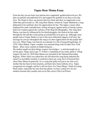 Tupac Dear Mama Essay
From the day you are born your parents have supported, guided and loved you. We
take our parents unconditional love and support for granted in our busy every day
lives. We forget to show our parents that love back and show we appreciate every
effort they put towards us. The song Dear Mama, written by Tupac Shakurwas a song
dedicated to his motherto show his appreciation for her. The rapper s music often
displayed his stark contradictions, setting misogyny against praise of strong women,
hard won wisdom against the violence of the thug life (Biography). The song Dear
Mama, was heavily influenced by his familystruggles, the choices he has made
through his life and the events going on around him as he grew up. Although, most
people look at Tupac Shakur as one of the most influential rappers of all time, the
message he conveys throughout the song is to show appreciation for the people that
love you. When Tupac was born he was already in a life of unusual beginnings. In
1970, Afeni Shakur, Tupac s mother, was arrested along with 20 other New York
Black... Show more content on Helpwriting.net ...
My mother taught me three things: respect, knowledge (...), and she taught me to
not be quite, Tupac said at age 17. If there s something on my mind, speak it. (Thug
Angel). On June 25, 2010 Dear Mama was included in the National Recording
Registry. When Afeni was asked how she felt about the song being inducted she
stated I m incredibly touched, it could have been any song, but I m honored they
chose Dear Mama in particular. It is a song that spoke not just to me, but every
mother that has been in that situation, and there have been millions of us. Tupac
recognized our struggle, and he is still our hero. (La Times Blog). I think all young
black males..especially the men from the ghetto, we have a deep love for our
mothers because they usually raise us by they selves (The Lost Prison
 