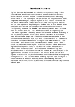 Practicum Placement
My first practicum placement for this semester, I was placed at Henry F. Moss
Middle School. When I found out that I had to observe and teach a lesson to
middle schoolers, I was not thrilled. I have never had any interest in teaching
middle school so I was dreading the next one hundred and forty observation hours.
Despite my initial thoughts, I enjoyed my time at Moss Middle. The teacher that I
was placed with was Mrs. Durbin. She was very open to having me in her class
and was never opposed to me jumping in to help her teach or assist students in the
classroom. She is an LBD teacher and teaches in a math resource classroom.
Throughout my time with Mrs. Durbin, I was able to experience what it is like to
teach in a resource room and I also... Show more content on Helpwriting.net ...
I was able to experience Elementary which is the level I am interested in teaching. I
was also able to experience middle school which is kind of out of my comfort
zone, but I feel like it helped me. I have witnessed rules and procedures in both
schools that work and do not work. I use what I have experienced as a comparison
to different schools so that when I am looking for a job in the near future I know
exactly what I want and I will look for certain aspects within a school. I want a
school like Bristow because everyone I have come in contact with at the school is
beyond welcoming and is willing to help me when I need it. The principal is
always visible around the school, I would see him at least twice a day. The
principal also does so much for the teachers and students. He wants everyone to feel
appreciated and rewarded for the hard work that they do. All the teachers work
together to enforce rules and procedures to keep the students in check and everything
running smoothly. I feel like these aspects are really important when looking for a
school to work at in the future. Finishing up this semester in my practicum
placements makes me excited for next semester because I will have MSD placements
which is what I
 