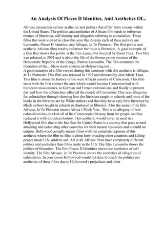 An Analysis Of Pieces D Identites, And Aesthetics Of...
African cinema has certain aesthetics and politics that differ from cinema within
the United States. The politics and aesthetics of African film tends to reference
themes of liberation, self identity and allegories referring to colonialism. Three
films that were viewed in class this year that display each of these politics are
Lumumba, Pieces D Identites, and Afrique, Je Te Plumerai. The first politic and
aesthetic African films tend to reference the most is liberation. A good example of
a film that shows this politic is the film Lumumba directed by Raoul Peck. This film
was released in 2001 and is about the life of the former prime minister of the
Democratic Republic of the Congo, Patrice Lumumba. The film examines the
liberation of the... Show more content on Helpwriting.net ...
A good example of a film viewed during this semester with this aesthetic is Afrique,
Je Te Plumerai. This film was released in 1992 and directed by Jean Marie Teno.
This film is about the history of the west African country of Cameroon. This film
starts with the first contact the area which would become Cameroon had with
European missionaries, to German and French colonialism, and finally to present
day and how the colonialism affected the people of Cameroon. This uses allegories
for colonialism through showing how the literature taught in schools and most of the
books in the libraries are by White authors and that they have very little literature by
Black authors taught in schools or displayed in libraries. Also the name of the film
Afrique, Je Te Plumerai means Africa, I Pluck You . This is an allegory of how
colonialism has plucked all of the Cameroonian history from the people and has
replaced it with European history. This aesthetic would never be used in a
Hollywood film due to the fact that the United States is a country that goes around
attacking and colonizing other countries for their natural resources and to build an
empire. Hollywood actually makes films with the complete opposite of this
aesthetic where the film its film is about how invading other countries and killing
people made U.S. soldiers sad. All in all African films have completely different
politics and aesthetics than films made in the U.S. The film Lumumba shows the
politics of liberation. The film Pieces D Identities shows the aesthetics of self
identity. The film Afrique, Je Te Plumerai shows the aesthetics of allegories of
colonialism. In conclusion Hollywood would not dare to touch the politics nor
aesthetics of these films due to Hollywood s prejudices and other
 
