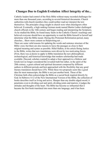 Changes Due to English Evolution Affect Integrity of the...
Catholic leaders had control of the Holy Bible without many recorded challenges for
more than one thousand years, according to several historical documents. Church
authorities told church members they could neither read nor interpret the text
themselves. The principles clergy taught in church were what churchgoers often
believed. Eventually, a high ranking German monk named Martin Luther challenged
church officials in the 16th century and began reading and interpreting the Scriptures.
As he studied the Bible, he found many faults in the Catholic Church s teachings and
believed everyone should have an opportunity to read the Bible himself or herself and
determine what the Bible meant. During this Protestant Reformation period, many
churches... Show more content on Helpwriting.net ...
There are some valid reasons for updating the words and sentence structure of the
Bible s text, but there are also reasons to leave the passages as close to their
original meaning and syntax as possible. Hillel Halkin, in his article Doing Justice
to the Bible, writes that new translations were driven by two motivating forces.
[First, there was a] desire to apply to Bible translation the new philosophical,
archaeological, and historical knowledge that modern scholarship had made
available. [Second, scholars wanted] to adopt a freer approach to a Hebrew and
Greek text no longer considered the revealed truth but rather, in the spirit of the
20th century, a great cultural and spiritual document composed by different
authors in different periods and best approached with the flexibility that any good
literary translation should have (55). While these two proposals seem like a good
idea for most manuscripts, the Bible is not just another book. Those of the
Christian faith often acknowledge the Bible as a sacred book inspired directly by
God. In Hebrews 4:12 of the New International Version of the Bible, the collection of
books describes itself as living and active. Sharper than any double edged sword, it
penetrates even to dividing soul and spirit, dividing joints and marrow; it judges the
attitudes and thoughts of the heart. The Bible has become so influential that it
became the first book translated into more than one language, and it has been
 