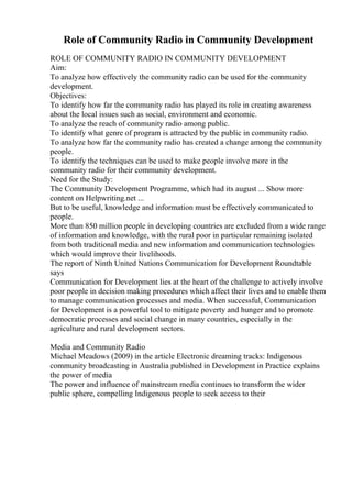 Role of Community Radio in Community Development
ROLE OF COMMUNITY RADIO IN COMMUNITY DEVELOPMENT
Aim:
To analyze how effectively the community radio can be used for the community
development.
Objectives:
To identify how far the community radio has played its role in creating awareness
about the local issues such as social, environment and economic.
To analyze the reach of community radio among public.
To identify what genre of program is attracted by the public in community radio.
To analyze how far the community radio has created a change among the community
people.
To identify the techniques can be used to make people involve more in the
community radio for their community development.
Need for the Study:
The Community Development Programme, which had its august ... Show more
content on Helpwriting.net ...
But to be useful, knowledge and information must be effectively communicated to
people.
More than 850 million people in developing countries are excluded from a wide range
of information and knowledge, with the rural poor in particular remaining isolated
from both traditional media and new information and communication technologies
which would improve their livelihoods.
The report of Ninth United Nations Communication for Development Roundtable
says
Communication for Development lies at the heart of the challenge to actively involve
poor people in decision making procedures which affect their lives and to enable them
to manage communication processes and media. When successful, Communication
for Development is a powerful tool to mitigate poverty and hunger and to promote
democratic processes and social change in many countries, especially in the
agriculture and rural development sectors.
Media and Community Radio
Michael Meadows (2009) in the article Electronic dreaming tracks: Indigenous
community broadcasting in Australia published in Development in Practice explains
the power of media
The power and influence of mainstream media continues to transform the wider
public sphere, compelling Indigenous people to seek access to their
 