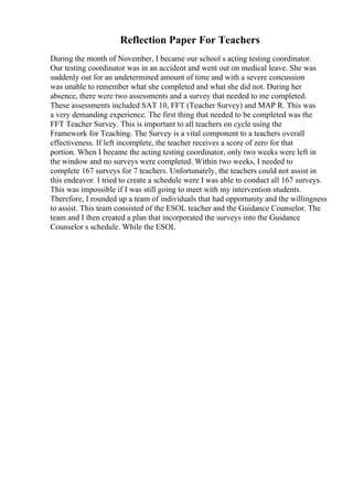 Reflection Paper For Teachers
During the month of November, I became our school s acting testing coordinator.
Our testing coordinator was in an accident and went out on medical leave. She was
suddenly out for an undetermined amount of time and with a severe concussion
was unable to remember what she completed and what she did not. During her
absence, there were two assessments and a survey that needed to me completed.
These assessments included SAT 10, FFT (Teacher Survey) and MAP R. This was
a very demanding experience. The first thing that needed to be completed was the
FFT Teacher Survey. This is important to all teachers on cycle using the
Framework for Teaching. The Survey is a vital component to a teachers overall
effectiveness. If left incomplete, the teacher receives a score of zero for that
portion. When I became the acting testing coordinator, only two weeks were left in
the window and no surveys were completed. Within two weeks, I needed to
complete 167 surveys for 7 teachers. Unfortunately, the teachers could not assist in
this endeavor. I tried to create a schedule were I was able to conduct all 167 surveys.
This was impossible if I was still going to meet with my intervention students.
Therefore, I rounded up a team of individuals that had opportunity and the willingness
to assist. This team consisted of the ESOL teacher and the Guidance Counselor. The
team and I then created a plan that incorporated the surveys into the Guidance
Counselor s schedule. While the ESOL
 