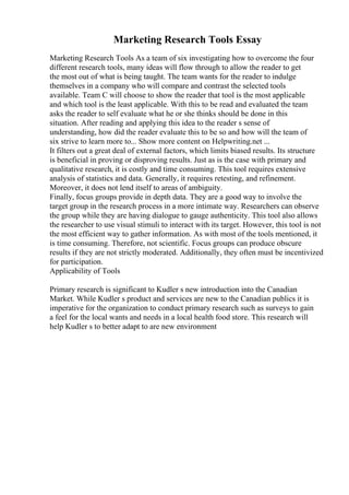 Marketing Research Tools Essay
Marketing Research Tools As a team of six investigating how to overcome the four
different research tools, many ideas will flow through to allow the reader to get
the most out of what is being taught. The team wants for the reader to indulge
themselves in a company who will compare and contrast the selected tools
available. Team C will choose to show the reader that tool is the most applicable
and which tool is the least applicable. With this to be read and evaluated the team
asks the reader to self evaluate what he or she thinks should be done in this
situation. After reading and applying this idea to the reader s sense of
understanding, how did the reader evaluate this to be so and how will the team of
six strive to learn more to... Show more content on Helpwriting.net ...
It filters out a great deal of external factors, which limits biased results. Its structure
is beneficial in proving or disproving results. Just as is the case with primary and
qualitative research, it is costly and time consuming. This tool requires extensive
analysis of statistics and data. Generally, it requires retesting, and refinement.
Moreover, it does not lend itself to areas of ambiguity.
Finally, focus groups provide in depth data. They are a good way to involve the
target group in the research process in a more intimate way. Researchers can observe
the group while they are having dialogue to gauge authenticity. This tool also allows
the researcher to use visual stimuli to interact with its target. However, this tool is not
the most efficient way to gather information. As with most of the tools mentioned, it
is time consuming. Therefore, not scientific. Focus groups can produce obscure
results if they are not strictly moderated. Additionally, they often must be incentivized
for participation.
Applicability of Tools
Primary research is significant to Kudler s new introduction into the Canadian
Market. While Kudler s product and services are new to the Canadian publics it is
imperative for the organization to conduct primary research such as surveys to gain
a feel for the local wants and needs in a local health food store. This research will
help Kudler s to better adapt to are new environment
 