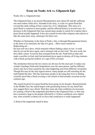 Essay on Noahs Ark vs. Gilgamesh Epic
Noahs Ark vs. Gilgamesh Epic
The Gilgamesh Epic is an ancient Mesopotamian story about life and the suffering
one must endure while alive. Included in the story, is a tale of a great flood that
covered the earth, killing all but a select few of it s inhabitants. This story of a
great flood is common to most people, and has affected history in several ways. It s
presence in the Gilgamesh Epic has caused many people to search for evidence that a
great flood actually happened. It has also caused several other religions and cultures to
take the same basic story, claiming it for their own.
Whether in Christianity in the form of Noah s Ark, or through Mesopotamian history
in the form of an immortal, the idea of a great ... Show more content on
Helpwriting.net ...
He next sent out a dove, which returned without finding a place to rest. A week
later he set out the dove again, and it returned with an olive leaf. The next week, the
dove didn t return. Everyone then emerged from the ark. Noah built an altar and
made a sacrifice to God, and God promised never again to destroy all living creatures
with a flood, giving the rainbow as a sign of His covenant.
The similarities between the two stories are obvious for the most part. It makes one
wonder if perhaps Noah and Utnapishnem were the same person, and the different
stories may have been caused by the same happening seen from different viewpoints.
Though this may be the only logical answer, many people are still searching for the
truth behind the tales. This has lead many people to devoting their lives to finding
scientific proof that a flood covering a vast stretch of land actually occurred several
centuries ago.
The search for proof of a great flood has been going on for decades. Based primarily
in the Middle East, the search begins with questioning history for any detail that
may suggest there was a flood. Then they must ask what conditions are necessary
for causing a flood of the magnitude described in the Gilgamesh Epic, or that may
have seemed as large to the people affected by it. If these conditions were indeed
met, what scientific evidence do we have that could prove it really happened?
A flood of the magnitude stated in these
 