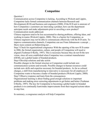 Computime
Question 1
Communication across Computime is lacking. According to Wolcott and Lippitz,
Computime lacks formal communication channels between Research and
Development (R D) and business unit engineers (2008). If the R D unit is unaware of
how Computime s customers are innovating a product, how can the department
anticipate needs and make adjustments prior to unveiling a new product?
Communication needs addressed.
Chinese engineers tend to be less accustomed to sharing problems, offering ideas, and
working in teams (Wolcott Lippitz, 2008). This is a barrier for Computime, as
Chinese engineers may not be able to communicate effectively with the R D units. To
improve communication channels, Computime can use Frans Johnansson s concept ...
Show more content on Helpwriting.net ...
Step 3 Check for organizational congruence With the opening of the new R D center
in 2006, the formal organization, culture, and people of Computime will need re
aligned (Tushman O Reilly, 1997). This is necessary because they do not fit the new
vision, since all were established when Computine was a contract manufacturer
(OEM), not a global leader of branded products.
Step 4 Develop solutions and take action
Possible changes to the formal structure at Computime could include new
communication systems and rewards. Possible changes to human resources could
include new skills and expertise necessary for branded products. As far as cultural
changes, a shift from manufacturing to innovative is necessary for all employees if
Computime wants to become a leader of branded products (Wolcott Lippitz, 2008).
Step 5 Observe response and learn from the consequences
Organizational learning is about finding good enough solutions to important
problems and making error correcting adjustments to get better and better (Tushman
O Reilly, 1997). The key for Computime to becoming a global leader in branded
products is to continually learn/make improvements from their targeted actions taken
in step four.
In summary, a congruence analysis will help Computime
 