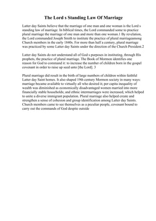 The Lord s Standing Law Of Marriage
Latter day Saints believe that the marriage of one man and one woman is the Lord s
standing law of marriage. In biblical times, the Lord commanded some to practice
plural marriage the marriage of one man and more than one woman.1 By revelation,
the Lord commanded Joseph Smith to institute the practice of plural marriageamong
Church members in the early 1840s. For more than half a century, plural marriage
was practiced by some Latter day Saints under the direction of the Church President.2
Latter day Saints do not understand all of God s purposes in instituting, through His
prophets, the practice of plural marriage. The Book of Mormon identifies one
reason for God to command it: to increase the number of children born in the gospel
covenant in order to raise up seed unto [the Lord]. 3
Plural marriage did result in the birth of large numbers of children within faithful
Latter day Saint homes. It also shaped 19th century Mormon society in many ways:
marriage became available to virtually all who desired it; per capita inequality of
wealth was diminished as economically disadvantaged women married into more
financially stable households; and ethnic intermarriages were increased, which helped
to unite a diverse immigrant population. Plural marriage also helped create and
strengthen a sense of cohesion and group identification among Latter day Saints.
Church members came to see themselves as a peculiar people, covenant bound to
carry out the commands of God despite outside
 