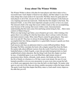 Essay about The Winner Within
The Winner Within is about a life plan for team players and what it takes to be a
successful team. Each chapter is based on one subject, and that subject is one of the
many things that a team needs to be successful. Pat Riley shares his game plan for
team players in all of life, not just on the court. All of the strategies in this book are
very inspiring and motivate teamwork. I think that the first chapter in the book, The
Innocent Climb , is one of the most important concepts you have to have on a team.
The innocent climb is the surge that occurs within a team as they are accomplishing
more because of the synergy that occurs within a team. Innocencemeans
understanding that the team comes first and being carried along by that.... Show more
content on Helpwriting.net ...
When you stop trying to get better, you re bound to get worse. After winning a few
games there is no settling for what has been done, there is always work to be done
and improvement to make. Riley states Players cannot be game players. They can t
turn it on and off. They have to always be doing things well and their best to
accomplish their best. Being competitive is a great habit, because it guards you from
getting too complacent.
Each success only buys an admission ticket to a more difficult problem. Henry
Kissinger Pat Riley concludes the book with a chapter named One from the Heart .
He mainly talks about different warriors from the world. From Earvin Johnson, a
basketball player, to Rafe Esquith, a man who provided immigrant kids in a hard
neighborhood a better education. But the thing I took from this chapter was how
he says, A basketball game is an event filled forty eight minute stream of
possessions shots, blocks, rebounds, steals, passes, fast breaks just like a year in
the life of family or a business is a 365 day a year event stream. He says it is not
humanly possible to win on every possession, to score every time you get the ball,
or to block your opponents shot every time the ball is in their hands. No matter what
sport or your role in life, there are always smaller encounters within the larger whole.
The quote I took from that chapter that Riley states is, Each small victory improves
the odds that you will
 