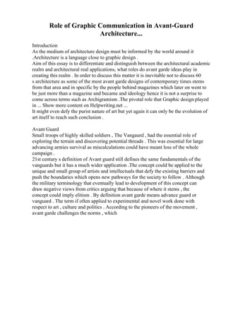 Role of Graphic Communication in Avant-Guard
Architecture...
Introduction
As the medium of architecture design must be informed by the world around it
.Architecture is a language close to graphic design .
Aim of this essay is to differentiate and distinguish between the architectural academic
realm and architectural real applications, what roles do avant garde ideas play in
creating this realm . In order to discuss this matter it is inevitable not to discuss 60
s architecture as some of the most avant garde designs of contemporary times stems
from that area and in specific by the people behind magazines which later on went to
be just more than a magazine and became and ideology hence it is not a surprise to
come across terms such as Archigramism .The pivotal role that Graphic design played
in ... Show more content on Helpwriting.net ...
It might even defy the purist nature of art but yet again it can only be the evolution of
art itself to reach such conclusion .
Avant Guard
Small troops of highly skilled soldiers , The Vangaurd , had the essential role of
exploring the terrain and discovering potential threads . This was essential for large
advancing armies survival as miscalculations could have meant loss of the whole
campaign .
21st century s definition of Avant guard still defines the same fundamentals of the
vanguards but it has a much wider application .The concept could be applied to the
unique and small group of artists and intellectuals that defy the existing barriers and
push the boundaries which opens new pathways for the society to follow . Although
the military terminology that eventually lead to development of this concept can
draw negative views from critics arguing that because of where it stems , the
concept could imply elitism . By definition avant garde means advance guard or
vanguard . The term if often applied to experimental and novel work done with
respect to art , culture and politics . According to the pioneers of the movement ,
avant garde challenges the norms , which
 