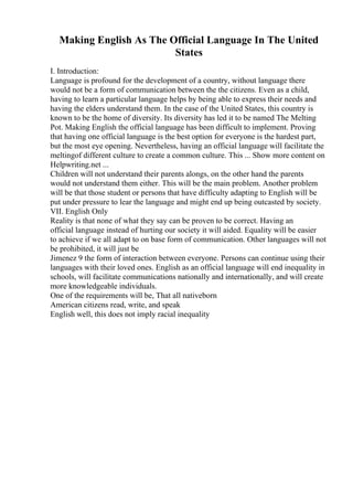 Making English As The Official Language In The United
States
I. Introduction:
Language is profound for the development of a country, without language there
would not be a form of communication between the the citizens. Even as a child,
having to learn a particular language helps by being able to express their needs and
having the elders understand them. In the case of the United States, this country is
known to be the home of diversity. Its diversity has led it to be named The Melting
Pot. Making English the official language has been difficult to implement. Proving
that having one official language is the best option for everyone is the hardest part,
but the most eye opening. Nevertheless, having an official language will facilitate the
meltingof different culture to create a common culture. This ... Show more content on
Helpwriting.net ...
Children will not understand their parents alongs, on the other hand the parents
would not understand them either. This will be the main problem. Another problem
will be that those student or persons that have difficulty adapting to English will be
put under pressure to lear the language and might end up being outcasted by society.
VII. English Only
Reality is that none of what they say can be proven to be correct. Having an
official language instead of hurting our society it will aided. Equality will be easier
to achieve if we all adapt to on base form of communication. Other languages will not
be prohibited, it will just be
Jimenez 9 the form of interaction between everyone. Persons can continue using their
languages with their loved ones. English as an official language will end inequality in
schools, will facilitate communications nationally and internationally, and will create
more knowledgeable individuals.
One of the requirements will be, That all nativeborn
American citizens read, write, and speak
English well, this does not imply racial inequality
 