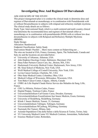Investigating Dose And Regimen Of Durvalumab
AIM AND SCOPE OF THE STUDY:
This project management plan is to conduct the clinical study to determine dose and
regimen of Durvalumab as monotherapy or in combination with Pomalidomide with
or without Dexamethasone in subjects with relapsed and refractory multiple myeloma.
The clinical study details are as follows:
Study Type: Interventional Study which is a multi centered and multi country clinical
trial determine the recommended dose and regimen of durvalumab either as
monotherapy or in combination with pomalidomide (POM) with or without low dose
dexamethasone in subjects with Relapsed and Refractory Multiple Myeloma
(RRMM).
Study Design:
Allocation: Randomized
Endpoint Classification: Safety Study
Intervention Model: Parallel ... Show more content on Helpwriting.net ...
The sites are located at USA, France, Germany, Spain, The Netherlands, Canada and
Italy etc and the locations are provided below:
пѓ University of Arkansas, Arkansas, USA
пѓ John Hopkins Oncology Center, Baltimore, Maryland, USA
пѓ Dana Faber Partners Cancer Care, Inc., Boston, MA, USA
пѓ Hackensack University Medical Center, Hackensack, New Jersey, USA
пѓ Mt. Sinai School of Medicine, New York, USA
пѓ Weill Medical College of Cornell University, New York, USA
пѓ Levine Cancer Institute, Charlotte, NC, USA
пѓ Ohio State Medical Center, Columbus, Ohio, USA
пѓ Medical College of Wisconsin, Milwaukee, Wisconsin, USA
пѓ Tom Baker Cancer Center, Calgary, Alberta, Canada
пѓ CHRU de Lille Hopital Claude Huriez Service des Maladies du Sang, Lille,
France
пѓ CHU La Miletrie, Poitiers Cedex, France
пѓ Hopital Purpan, Toulouse Cedex, France
пѓ Universitaetsklinikum Carl Gustav Carus, Dresden, Germany
пѓ Universitaetsklinikum EssenZentrum fuer Innere Medizin, Essen, Germany
пѓ University of Heidelberg, Heidelberg, Germany
пѓ Klinik f. Innere Medizin, Tumstr. 21, Germany
пѓ Universitatsklinikum Tubingen, Tubingen, Germany
пѓ Universitatsklinikum WГјrzburg, WГјrzburg, Germany
пѓ Nazionale Dei Tumori, Milano, Italy
пѓ Azienda Ospedaliera Citta della Salute e della Scienza di Torino, Torino, Italy
пѓ VU University Medical Center VU Medisch Centrum, Amsterdam, Netherlands
пѓ Erasmus Medical Center, Rotterdam,
 