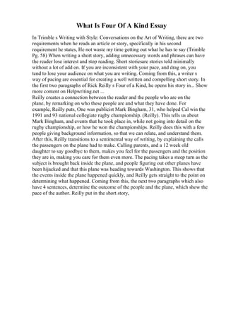 What Is Four Of A Kind Essay
In Trimble s Writing with Style: Conversations on the Art of Writing, there are two
requirements when he reads an article or story, specifically in his second
requirement he states, He not waste my time getting out what he has to say (Trimble
Pg. 58) When writing a short story, adding unnecessary words and phrases can have
the reader lose interest and stop reading. Short storiesare stories told minimally
without a lot of add on. If you are inconsistent with your pace, and drag on, you
tend to lose your audience on what you are writing. Coming from this, a writer s
way of pacing are essential for creating a well written and compelling short story. In
the first two paragraphs of Rick Reilly s Four of a Kind, he opens his story in... Show
more content on Helpwriting.net ...
Reilly creates a connection between the reader and the people who are on the
plane, by remarking on who these people are and what they have done. For
example, Reilly puts, One was publicist Mark Bingham, 31, who helped Cal win the
1991 and 93 national collegiate rugby championship. (Reilly). This tells us about
Mark Bingham, and events that he took place in, while not going into detail on the
rugby championship, or how he won the championships. Reilly does this with a few
people giving background information, so that we can relate, and understand them.
After this, Reilly transitions to a sentimental way of writing, by explaining the calls
the passengers on the plane had to make. Calling parents, and a 12 week old
daughter to say goodbye to them, makes you feel for the passengers and the position
they are in, making you care for them even more. The pacing takes a steep turn as the
subject is brought back inside the plane, and people figuring out other planes have
been hijacked and that this plane was heading towards Washington. This shows that
the events inside the plane happened quickly, and Reilly gets straight to the point on
determining what happened. Coming from this, the next two paragraphs which also
have 4 sentences, determine the outcome of the people and the plane, which show the
pace of the author. Reilly put in the short story,
 