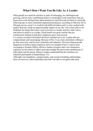What I Don t Want You Be Like As A Leader
When people are cared for and have a sense of belonging, are challenged and
growing, and are truly contributing ad have a meaningful work experience, they go
home from work feeling better about themselves (and life) and are likely to return the
following day as more committed organizational players, according to (Stevens 2011).
Through out my career I ve worked with difficult leaders and I ve also worked with
leaders that have made an impressionable impact on my life. I have been able to see
firsthand, the things that I don t want to be like as a leader and also what I strive
and desire to achieve as a leader. Good leaders are great coaches that are
continuously looking to help their employees grow and succeed.
I ve always excelled with leaders that have reached out to me. Leaders that are
compassionate and encouraging. Because of this, I was more committed, willing to
go that extra mile, and be more vulnerable and authentic. This has influenced and
shaped me in being a better employee and is an example of how I want to lead.
According to Noonan (2003), effective leaders recognize their own limitations,
capitalize on the talents of others and acknowledge the power and contributions of
individuals and the group. Effective leaders understand that the members are
authentic participants in leadership (p. 33).
Although I am empathetic, compassionate, and exceed in building relationships,
there are however, other leadership traits that I am able to recognize that need
 
