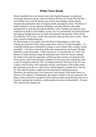 White Noise Death
Death is probably the most feared word in the English language. Its undesired
uncertainty threatens society s desire to believe that life never ends. Don DeLillo s
novel White Noise tells the bizarre story of how Jack Gladney and his family
illustrate the postmodern ideas of religion, death, and popular culture. The theme of
deaths influence over the character mentality, consumer lifestyle, and media
manipulation is used often throughout DeLillo s story. Perhaps, the character most
responsive to death is Jack Gladney. In fact, he is so consumed by his fearof death that
his ordinary thought processes are often interrupted by the question: Who will die
first (DeLillo 15)? In Jack s mind: This question comes up from time to time,... Show
more content on Helpwriting.net ...
No film footage, no live report. Does this kind of thing happen so often that
nobody cares anymore? Don t those people know what we ve been throughВ…? Is
it possible nobody gives substantial coverage to such a thing? Half a minute, twenty
secondsВ…? Are they so bored by spills and contaminations and wastes? Do they
think this is just televisionВ…? Don t they know it s real (DeLillo 161 162)? The
absence of media attention stops the immediate terror from the citizens, making
the whole event seem less important, and because the evacuees are attuned to the
forms, genres, and in fact the larger aesthetics of television, they experience a lack,
a sense of emptiness (Duvall 130). According to Duvall: The heart of the TV man
s anger is that for those who experience disaster, the presence of the media makes
the experience real; that is, as part of our cultural repertoire, people know, like the
TV man, that the media is supposed to be interested in marketing disaster.
Therefore, the airborne toxic even cannot be a real disaster if the media shows no
interest (133). Irlbeck 5 Consequently, the rumors of death if you are exposed to the
black clould could not be accepted as truth without media saying that the event was a
disaster; meaning that somehow a media apotheosis assures immortalityВ…(Conroy
101). DeLillo also displays the
 