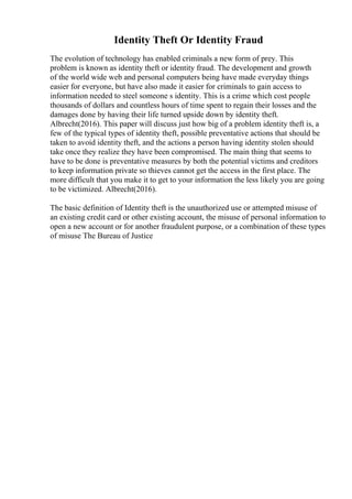 Identity Theft Or Identity Fraud
The evolution of technology has enabled criminals a new form of prey. This
problem is known as identity theft or identity fraud. The development and growth
of the world wide web and personal computers being have made everyday things
easier for everyone, but have also made it easier for criminals to gain access to
information needed to steel someone s identity. This is a crime which cost people
thousands of dollars and countless hours of time spent to regain their losses and the
damages done by having their life turned upside down by identity theft.
Albrecht(2016). This paper will discuss just how big of a problem identity theft is, a
few of the typical types of identity theft, possible preventative actions that should be
taken to avoid identity theft, and the actions a person having identity stolen should
take once they realize they have been compromised. The main thing that seems to
have to be done is preventative measures by both the potential victims and creditors
to keep information private so thieves cannot get the access in the first place. The
more difficult that you make it to get to your information the less likely you are going
to be victimized. Albrecht(2016).
The basic definition of Identity theft is the unauthorized use or attempted misuse of
an existing credit card or other existing account, the misuse of personal information to
open a new account or for another fraudulent purpose, or a combination of these types
of misuse The Bureau of Justice
 