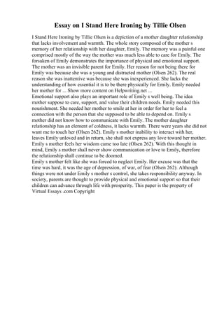 Essay on I Stand Here Ironing by Tillie Olsen
I Stand Here Ironing by Tillie Olsen is a depiction of a mother daughter relationship
that lacks involvement and warmth. The whole story composed of the mother s
memory of her relationship with her daughter, Emily. The memory was a painful one
comprised mostly of the way the mother was much less able to care for Emily. The
forsaken of Emily demonstrates the importance of physical and emotional support.
The mother was an invisible parent for Emily. Her reason for not being there for
Emily was because she was a young and distracted mother (Olsen 262). The real
reason she was inattentive was because she was inexperienced. She lacks the
understanding of how essential it is to be there physically for Emily. Emily needed
her mother for ... Show more content on Helpwriting.net ...
Emotional support also plays an important role of Emily s well being. The idea
mother suppose to care, support, and value their children needs. Emily needed this
nourishment. She needed her mother to smile at her in order for her to feel a
connection with the person that she supposed to be able to depend on. Emily s
mother did not know how to communicate with Emily. The mother daughter
relationship has an element of coldness, it lacks warmth. There were years she did not
want me to touch her (Olsen 262). Emily s mother inability to interact with her,
leaves Emily unloved and in return, she shall not express any love toward her mother.
Emily s mother feels her wisdom came too late (Olsen 262). With this thought in
mind, Emily s mother shall never show communication or love to Emily, therefore
the relationship shall continue to be doomed.
Emily s mother felt like she was forced to neglect Emily. Her excuse was that the
time was hard, it was the age of depression, of war, of fear (Olsen 262). Although
things were not under Emily s mother s control, she takes responsibility anyway. In
society, parents are thought to provide physical and emotional support so that their
children can advance through life with prosperity. This paper is the property of
Virtual Essays .com Copyright
 