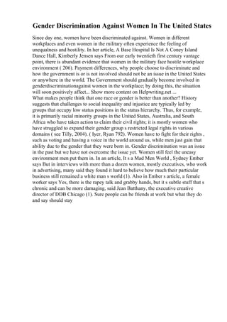 Gender Discrimination Against Women In The United States
Since day one, women have been discriminated against. Women in different
workplaces and even women in the military often experience the feeling of
unequalness and hostility. In her article, A Base Hospital Is Not A Coney Island
Dance Hall, Kimberly Jensen says From our early twentieth first century vantage
point, there is abundant evidence that women in the military face hostile workplace
environment ( 206). Payment differences, why people choose to discriminate and
how the government is or is not involved should not be an issue in the United States
or anywhere in the world. The Government should gradually become involved in
genderdiscriminationagainst women in the workplace; by doing this, the situation
will soon positively affect... Show more content on Helpwriting.net ...
What makes people think that one race or gender is better than another? History
suggests that challenges to social inequality and injustice are typically led by
groups that occupy low status positions in the status hierarchy. Thus, for example,
it is primarily racial minority groups in the United States, Australia, and South
Africa who have taken action to claim their civil rights; it is mostly women who
have struggled to expand their gender group s restricted legal rights in various
domains ( see Tilly, 2004). ( Iyer, Ryan 792). Women have to fight for their rights ,
such as voting and having a voice in the world around us, while men just gain that
ability due to the gender that they were born in. Gender discrimination was an issue
in the past but we have not overcome the issue yet. Women still feel the uneasy
environment men put them in. In an article, It s a Mad Men World , Sydney Ember
says But in interviews with more than a dozen women, mostly executives, who work
in advertising, many said they found it hard to believe how much their particular
business still remained a white man s world (1). Also in Ember s article, a female
worker says Yes, there is the rapey talk and grabby hands, but it s subtle stuff that s
chronic and can be more damaging, said Jean Batthany, the executive creative
director of DDB Chicago (1). Sure people can be friends at work but what they do
and say should stay
 