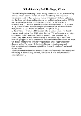 Ethical Sourcing And The Supply Chain
Ethical Sourcing and the Supply Chain Growing competition and the ever increasing
emphasis on cost reduction and efficiency has caused many firms to outsource
various components of their operations outside of the country. As firms are thrusted
into the global marketplace and transformed into multinational corporations (MNCs),
new challenges arise related to the differences/disparity in corporate social
responsibility(CSR) practices between countries (Chandler Werther Jr., 2014; Cruz,
2013). Globalizationhas increased companies need to consider the importance and
strategic value of CSR (Chandler Werther Jr., 2014; Cruz, 2013).
At the forefront of international CSR issues, is the consumer demand for ethically
managed supply chains. Cruz (2013) stated that poor CSR performance, at any stage
of the supply chain process, may damage a company s most important asset its
reputation (p. 3995). Based upon a case study on the outsourcing of production
activities by Apple Inc. to the controversial contract manufacturer Foxconn, this paper
will discuss whether or not firms have responsibility for the supply chains they
choose to utilize. The paper will also highlight some of the advantages and
disadvantages of Apple s outsourcing decision, along with cost benefit analysis of
such decision.
Supply Chain Responsibility As companies increase their global presence through the
outsourcing of manufacturing activities, the question of Who is responsible for
ensuring the supply
 