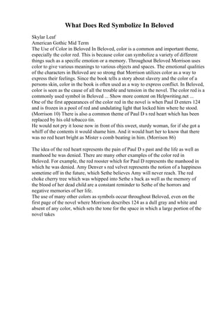 What Does Red Symbolize In Beloved
Skylar Leaf
American Gothic Mid Term
The Use of Color in Beloved In Beloved, color is a common and important theme,
especially the color red. This is because color can symbolize a variety of different
things such as a specific emotion or a memory. Throughout Beloved Morrison uses
color to give various meanings to various objects and spaces. The emotional qualities
of the characters in Beloved are so strong that Morrison utilizes color as a way to
express their feelings. Since the book tells a story about slavery and the color of a
persons skin, color in the book is often used as a way to express conflict. In Beloved,
color is seen as the cause of all the trouble and tension in the novel. The color red is a
commonly used symbol in Beloved ... Show more content on Helpwriting.net ...
One of the first appearances of the color red in the novel is when Paul D enters 124
and is frozen in a pool of red and undulating light that locked him where he stood.
(Morrison 10) There is also a common theme of Paul D s red heart which has been
replaced by his old tobacco tin.
He would not pry it loose now in front of this sweet, sturdy woman, for if she got a
whiff of the contents it would shame him. And it would hurt her to know that there
was no red heart bright as Mister s comb beating in him. (Morrison 86)
The idea of the red heart represents the pain of Paul D s past and the life as well as
manhood he was denied. There are many other examples of the color red in
Beloved. For example, the red rooster which for Paul D represents the manhood in
which he was denied. Amy Denver s red velvet represents the notion of a happiness
sometime off in the future, which Sethe believes Amy will never reach. The red
choke cherry tree which was whipped into Sethe s back as well as the memory of
the blood of her dead child are a constant reminder to Sethe of the horrors and
negative memories of her life.
The use of many other colors as symbols occur throughout Beloved, even on the
first page of the novel where Morrison describes 124 as a dull gray and white and
absent of any color, which sets the tone for the space in which a large portion of the
novel takes
 