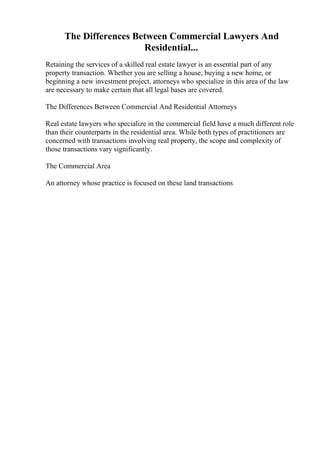 The Differences Between Commercial Lawyers And
Residential...
Retaining the services of a skilled real estate lawyer is an essential part of any
property transaction. Whether you are selling a house, buying a new home, or
beginning a new investment project, attorneys who specialize in this area of the law
are necessary to make certain that all legal bases are covered.
The Differences Between Commercial And Residential Attorneys
Real estate lawyers who specialize in the commercial field have a much different role
than their counterparts in the residential area. While both types of practitioners are
concerned with transactions involving real property, the scope and complexity of
those transactions vary significantly.
The Commercial Area
An attorney whose practice is focused on these land transactions
 