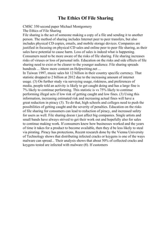 The Ethics Of File Sharing
CMSC 350 second paper Michael Montgomery
The Ethics of File Sharing
File sharing is the act of someone making a copy of a file and sending it to another
person. The method of sharing includes Internet peer to peer transfers, but also
includes physical CD copies, emails, and mobile storage devices. Companies are
justified in focusing on physical CD sales and online peer to peer file sharing, as their
sales have potential to cause harm. Loss of sales is indeed what is happening.
Consumers need to be more aware of the risks of file sharing. File sharing increases
risks of viruses or loss of personal info. Education on the risks and side effects of file
sharing need to exist or be clearer to the younger audience. File sharing spreads
hundreds ... Show more content on Helpwriting.net ...
In Taiwan 1997, music sales hit 12 billion in their country specific currency. That
statistic dropped to 2 billion at 2012 due to the increasing amount of internet
usage. (3) On further study via surveying usage, riskiness, and preferences of
media, people told an activity is likely to get caught doing and has a large fine is
7% likely to continue performing. This statistic is vs 75% likely to continue
performing illegal acts if low risk of getting caught and low fines. (3) Using this
information, increasing estimated risk and increasing actual fines will have a
great reduction in piracy (3). To do that, high schools and colleges need to push the
possibilities of getting caught and the severity of penalties. Education on the risks
of file sharing for consumers can lead to reduction of piracy, and increased safety
for users as well. File sharing doesn t just affect big companies. Single artists and
small bands have always strived to get their work out and hopefully also for sales
to continue making work. If consumers knew how businesses worked and the years
of time it takes for a product to become available, then they d be less likely to steal
via pirating. Piracy has protections, Recent research done by the Vienna University
of Technology shows that distributing infected cracks or keygens is one of the ways
malware can spread... Their analysis shows that about 50% of collected cracks and
keygens tested are infected with malware (8). If customers
 