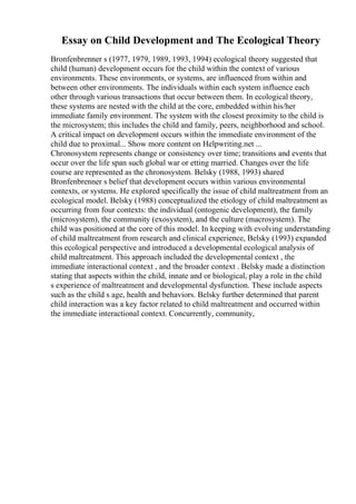 Essay on Child Development and The Ecological Theory
Bronfenbrenner s (1977, 1979, 1989, 1993, 1994) ecological theory suggested that
child (human) development occurs for the child within the context of various
environments. These environments, or systems, are influenced from within and
between other environments. The individuals within each system influence each
other through various transactions that occur between them. In ecological theory,
these systems are nested with the child at the core, embedded within his/her
immediate family environment. The system with the closest proximity to the child is
the microsystem; this includes the child and family, peers, neighborhood and school.
A critical impact on development occurs within the immediate environment of the
child due to proximal... Show more content on Helpwriting.net ...
Chronosystem represents change or consistency over time; transitions and events that
occur over the life span such global war or etting married. Changes over the life
course are represented as the chronosystem. Belsky (1988, 1993) shared
Bronfenbrenner s belief that development occurs within various environmental
contexts, or systems. He explored specifically the issue of child maltreatment from an
ecological model. Belsky (1988) conceptualized the etiology of child maltreatment as
occurring from four contexts: the individual (ontogenic development), the family
(microsystem), the community (exosystem), and the culture (macrosystem). The
child was positioned at the core of this model. In keeping with evolving understanding
of child maltreatment from research and clinical experience, Belsky (1993) expanded
this ecological perspective and introduced a developmental ecological analysis of
child maltreatment. This approach included the developmental context , the
immediate interactional context , and the broader context . Belsky made a distinction
stating that aspects within the child, innate and or biological, play a role in the child
s experience of maltreatment and developmental dysfunction. These include aspects
such as the child s age, health and behaviors. Belsky further determined that parent
child interaction was a key factor related to child maltreatment and occurred within
the immediate interactional context. Concurrently, community,
 
