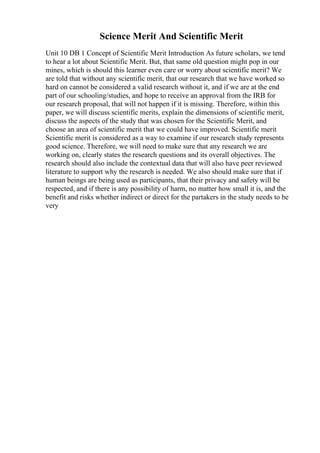 Science Merit And Scientific Merit
Unit 10 DB 1 Concept of Scientific Merit Introduction As future scholars, we tend
to hear a lot about Scientific Merit. But, that same old question might pop in our
mines, which is should this learner even care or worry about scientific merit? We
are told that without any scientific merit, that our research that we have worked so
hard on cannot be considered a valid research without it, and if we are at the end
part of our schooling/studies, and hope to receive an approval from the IRB for
our research proposal, that will not happen if it is missing. Therefore, within this
paper, we will discuss scientific merits, explain the dimensions of scientific merit,
discuss the aspects of the study that was chosen for the Scientific Merit, and
choose an area of scientific merit that we could have improved. Scientific merit
Scientific merit is considered as a way to examine if our research study represents
good science. Therefore, we will need to make sure that any research we are
working on, clearly states the research questions and its overall objectives. The
research should also include the contextual data that will also have peer reviewed
literature to support why the research is needed. We also should make sure that if
human beings are being used as participants, that their privacy and safety will be
respected, and if there is any possibility of harm, no matter how small it is, and the
benefit and risks whether indirect or direct for the partakers in the study needs to be
very
 