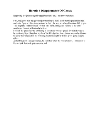Horatio s Disappearance Of Ghosts
Regarding the ghost s regular appearance at 1 am, I have two hunches:
First, the ghost may be appearing at that time to make clear that his presence is real
and not a figment of the imagination. In Act I, he appears when Horatio s shift begins.
This might be so Horatio can see him first hand, seeing that Horatio is the only
watchman Hamlet will actually believe.
Second, the ghost may be appearing at such hour because ghosts are not allowed to
be out in daylight. Based on myths of the Elizabethan time, ghosts were only allowed
to leave their abyss after the witching hour (midnight) в”Ђ this gives quite an eerie
effect.
As for the ghost s disappearance, he vanishes when the rooster crows. The rooster is
like a clock that anticipates sunrise and
 