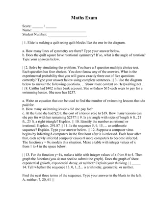 Maths Exam
Score: ______ / ______
Name: ______________________________
Student Number: ______________________
| 1. Elsie is making a quilt using quilt blocks like the one in the diagram.
a. How many lines of symmetry are there? Type your answer below.
b. Does the quilt square have rotational symmetry? If so, what is the angle of rotation?
Type your answers below.
| | 2. Solve by simulating the problem. You have a 5 question multiple choice test.
Each question has four choices. You don t know any of the answers. What is the
experimental probability that you will guess exactly three out of five questions
correctly? Type your answer below using complete sentences. | | 3. Use the diagram
below to answer the following questions. ... Show more content on Helpwriting.net ...
| | 8. Caitlin had $402 in her bank account. She withdrew $15 each week to pay for a
swimming lesson. She now has $237.
a. Write an equation that can be used to find the number of swimming lessons that she
paid for.
b. How many swimming lessons did she pay for?
c. At the time she had $237, the cost of a lesson rose to $19. How many lessons can
she pay for with her remaining $237? | | 9. Is a triangle with sides of length 6 ft., 21
ft., 23 ft. a right triangle? Explain. | | 10. Identify the number as rational or
irrational. Explain. 291.87 | | 11. Is the sequence 5, 9, 15, ... an arithmetic
sequence? Explain. Type your answer below. | | 12. Suppose a computer virus
begins by infecting 8 computers in the first hour after it is released. Each hour after
that, each newly infected computer causes 8 more computers to become infected.
The function y = 8x models this situation. Make a table with integer values of x
from 1 to 4 in the space below.
| | 13. For the function y=1x, make a table with integer values of x from 0 to 4. Then
graph the function (you do not need to submit the graph). Does the graph of show
exponential growth, exponential decay, or neither? Explain your thinking. | | _____
14. Tell whether the sequence 13, 0, 1, 2... is arithmetic, geometric, or neither.
Find the next three terms of the sequence. Type your answer in the blank to the left.
A. neither; 7, 20, 61 | |
 