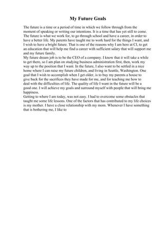 My Future Goals
The future is a time or a period of time in which we follow through from the
moment of speaking or writing our intentions. It is a time that has yet still to come.
The future is what we work for, to go through school and have a career, in order to
have a better life. My parents have taught me to work hard for the things I want, and
I wish to have a bright future. That is one of the reasons why I am here at CI, to get
an education that will help me find a career with sufficient salary that will support me
and my future family.
My future dream job is to be the CEO of a company. I know that it will take a while
to get there, so I am plan on studying business administration first, then, work my
way up to the position that I want. In the future, I also want to be settled in a nice
home where I can raise my future children, and living in Seattle, Washington. One
goal that I wish to accomplish when I get older, is to buy my parents a house to
give back for the sacrifices they have made for me, and for teaching me how to
deal with the difficulties of life. The quality of life I want in the future will be a
good one. I will achieve my goals and surround myself with people that will bring me
happiness.
Getting to where I am today, was not easy. I had to overcome some obstacles that
taught me some life lessons. One of the factors that has contributed to my life choices
is my mother. I have a close relationship with my mom. Whenever I have something
that is bothering me, I like to
 
