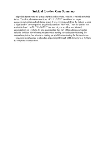 Suicidal Ideation Case Summary
The patient returned to the clinic after his admission to Johnson Memorial Hospital
twice. The first admission was from 10/31 11/3/2017 to address his major
depressive disorder and substance abuse. It was recommended for the patient to seek
a high level of care outpatient psychiatric services, PHP/IOP. Then the patient was
readmitted on 11/4/2017 11/06/2017 due to a bicycle accident and alcohol
consumption on 15 shots. Its also documented that part of his admission was for
suicidal ideation of which the patient denied having suicidal ideation during the
second admission, but admits to having sucidial ideation during the 1st admission.
The patient is scheduled to attend an appoinment through CHR tomorrow at 8:30am
to complete an assessment
 