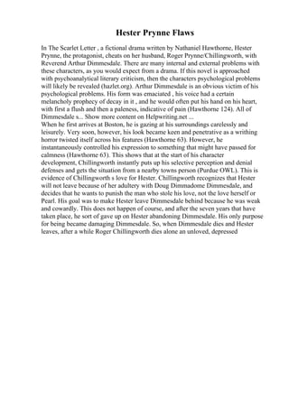 Hester Prynne Flaws
In The Scarlet Letter , a fictional drama written by Nathaniel Hawthorne, Hester
Prynne, the protagonist, cheats on her husband, Roger Prynne/Chillingworth, with
Reverend Arthur Dimmesdale. There are many internal and external problems with
these characters, as you would expect from a drama. If this novel is approached
with psychoanalytical literary criticism, then the characters psychological problems
will likely be revealed (hazlet.org). Arthur Dimmesdale is an obvious victim of his
psychological problems. His form was emaciated , his voice had a certain
melancholy prophecy of decay in it , and he would often put his hand on his heart,
with first a flush and then a paleness, indicative of pain (Hawthorne 124). All of
Dimmesdale s... Show more content on Helpwriting.net ...
When he first arrives at Boston, he is gazing at his surroundings carelessly and
leisurely. Very soon, however, his look became keen and penetrative as a writhing
horror twisted itself across his features (Hawthorne 63). However, he
instantaneously controlled his expression to something that might have passed for
calmness (Hawthorne 63). This shows that at the start of his character
development, Chillingworth instantly puts up his selective perception and denial
defenses and gets the situation from a nearby towns person (Purdue OWL). This is
evidence of Chillingworth s love for Hester. Chillingworth recognizes that Hester
will not leave because of her adultery with Doug Dimmadome Dimmesdale, and
decides that he wants to punish the man who stole his love, not the love herself or
Pearl. His goal was to make Hester leave Dimmesdale behind because he was weak
and cowardly. This does not happen of course, and after the seven years that have
taken place, he sort of gave up on Hester abandoning Dimmesdale. His only purpose
for being became damaging Dimmesdale. So, when Dimmesdale dies and Hester
leaves, after a while Roger Chillingworth dies alone an unloved, depressed
 