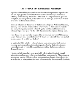 The Issue Of The Homosexual Movement
If you ve been watching the headlines over the last couple years (and especially the
last few days), you have undoubtedly noticed the incredible surge of interest in
affirming homosexuality. Whether it s at the heart of a religious scandal, political
corruption, radical legislation, or the redefinition of marriage, homosexual interests
have come to characterize America.
That s an indication of the success of the homosexual agenda. And some Christians,
including some national church leaders, have wavered on the issue even recently.
But sadly, when people refuse to acknowledge the sinfulness of homosexuality
calling evil good and good evil (Isa 5:20) they do so at the expense of many souls.
How should you respond to the success of the homosexual movement? Should you
accept the recent trend toward tolerance? Or should you side with those who exclude
homosexuals with hostility and disdain?
In reality, the Bible calls for a balance between what some people think are two
opposing reactions condemnation and compassion. Really, the two together are
essential elements of biblical love, and that s something the homosexual sinner
desperately needs.
Homosexual advocates have been remarkably effective in selling their warped
interpretations of passages in Scripture that address homosexuality. When you ask a
homosexual what the Bible says about homosexuality and many of them know they
have digested an interpretation that is not only warped, but also completely irrational.
 