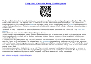 Essay about Winter and Sunny Weather Systems
Weather is a fascinating subject. It is such an intricate and amazing process, which our mother earth goes through on a daily basis. All over the
world, weather seems to be a very important aspect for our everyday lives. For instance; sunny weather can bring on a very harmonious and
beautiful atmosphere, while cloudy and rainy weather can bring about tragedy. In 1998; the earth experienced an El Nino which brought on fierce
weather, flooding, and hurricanes. Weather systems are very broad and detailed, so please; sit back and enjoy as I attempt to tackle the subject of
weather systems.
Throughout my essay, I will be using the scientific methodology in my research methods to determine what I know, what I want...show more
content...
Within them, cool, moist, unstable conditions happen throughout the year.
Another difference between winter and summer is the Sub polar Low Pressure cells, or in other words, the North Pacific Aleutian Low, and the
North Atlantic Icelandic Low. Both cells are dominant in winter and weaker or disappear in summer with the strengthening of high–pressure
systems in the subtropics.
If you were to look at a global pressure map, you would find several high–pressure areas. The Pacific High, or Eastern Pacific High is one of
these. The Eastern Pacific high is located East of Hawaii where the Pacific Ocean meets California. It dominates the Pacific in July, and retreats
southward in January. The entire high–pressure system migrates with the summer high sun while fluctuating about 5*–10* in latitude. The Eastern
sides of these anticyclonic systems are drier and more stable which means that there was less convective activity. There are cooler ocean currants
than the Western sides.
Inductively thinking, we know that California is set up with Valleys, mountain ranges, and coastal regions, which means that we are prone to
many weather effects. Deductively, I know that orographic lifting is very prominent on the coastal regions of California. The physical presence
of a mountain acts as a barrier to migrating air masses. Orographic lifting occurs when the air is forcibly lifted upslope
Get more content on HelpWriting.net
 