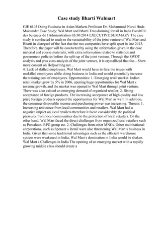 Case study Bharti Walmart
GIE 6103 Doing Business in Asian Markets Professor Dr. Mohammad Nurul Huda
Mazumder Case Study: Wal Mart and Bharti Transforming Retail in India FacultГ©
des Sciences de l Administration 03/30/2014 EXECUTIVE SUMMARY The case
study is conducted to analyze the sustainability of the joint venture of Wal Mart and
Bharti in disregard of the fact that the two companies have split apart in late 2013.
Therefore, the paper will be conducted by using the information given in the case
material and course materials, with extra information related to statistics and
government policies before the split up of the joint venture. Through the SWOT
analysis and pros cons analysis of the joint venture, it is crystallized that the... Show
more content on Helpwriting.net ...
4. Lack of skilled employees. Wal Mart would have to face the issues with
unskilled employees while doing business in India and would potentially increase
the training cost of employees. Opportunities: 1. Emerging retail market. Indian
retail market grew by 5% in 2006, opening huge opportunities for Wal Mart s
revenue growth, and the market was opened to Wal Mart through joint venture.
There was also existed an emerging demand of organized retailer. 2. Rising
acceptance of foreign products. The increasing acceptance of high quality and low
price foreign products opened the opportunities for Wal Mart as well. In addition,
the consumer disposable income and purchasing power was increasing. Threats: 1.
Increasing resistance from local communities and retailers. Wal Mart had a
negative impact on local retailers therefore it faced considerably the political
pressures from local communities due to the protection of local retailers. On the
other hand, Wal Mart faced the direct challenges from organized local retailers such
as Pantaloon, RPG group etc. 2. Challenges from other MNCs. Other multinational
corporations, such as Spencer s Retail were also threatening Wal Mart s business in
India. Given that some traditional advantages such as the efficient warehouse
system were weakened in India, Wal Mart s domination in India would be shaken.
Wal Mart s Challenges in India The opening of an emerging market with a rapidly
growing middle class should create a
 