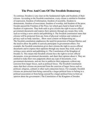 The Pros And Cons Of The Swedish Democracy
To continue, Sweden is very clear on the fundamental rights and freedoms of their
citizens. According to the Swedish constitution, every citizen is entitled to freedom
of expression, freedom of information, freedom of assembly, freedom to
demonstrate, freedom of association, freedom of worship, and freedom of the press.
Sweden passed the Freedom of the Press Act which goes hand in hand with the
freedom of expression. They both seek to give citizens the right to access official
government documents and express their opinions through any means they wish,
such as writing a news article and publishing it. The Swedish constitution states that
citizens will be protected from any form of physical violation and violation of
privacy such as body searches... Show more content on Helpwriting.net ...
The Swedish constitution emphasizes the need for protection of human liberties and
the need to allow the public to actively participate in government affairs. For
example, the Swedish constitution gives their citizens the right to access official
documents and to express their opinions through any means they wish, such as
writing a news article and publishing it ( The Constitution of the Kingdom of
Sweden 3). This means that Swedish citizens have the right to review official
documents, even government documents, and share their opinion about it. They are
entitled to make their own judgments about any type of documents, even
government documents, and are free to publicize their judgments without any
coercion from larger forces, such as political forces. The Swedish Constitution
states that their citizens are protected from the coercion of larger forces such as
political, religious, cultural or other such connection forces. For example, Swedish
citizens are protected from being coerced by a larger political force to belong to a
political association or from being coerced by a larger political force to form an
opinion about the government ( The Constitution of the Kingdom of Sweden
 