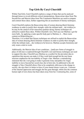 Top Girls By Caryl Churchill
Within Top Girls, Caryl Churchill explores a range of ideas that can be analysed
through lenses to reveal different critical interpretations. Beauvoirian ideas from The
Second Sex and Marxist ideas from The Communist Manifesto are used to compare
and contrast these ideas, further supporting this an assortment of literary techniques.
Caryl Churchill explores the Beauvoirian idea of women denying [their] feminine
weakness in order to justify their strength, while the militant male... she wish[es] to
be may be the catalyst of her masculine qualities dying; literary techniques are
utilised to exploit these ideas. Within Churchill s text, Nell says our Marlene s got far
more balls , by applying a male specific body part to Marlene, it ... Show more
content on Helpwriting.net ...
Therefore, it is evident that literary techniques are utilised to exploit the Beauvoirian
idea of women denying [their] feminine weakness in order to justify their strength,
while the militant male... she wish[es] to be however, Marlene accepts femininity and
only wears a skirt to work.
Additionally, the Marxist idea of new conditions... [and] new forms of struggle in
place of old ones is explored through Churchill s text and literary techniques are used
to support this idea. Churchill uses Marlene as a symbol for the prevalent idea in
capitalism that anyone can make it if they work hard enough but the non linear
structure emphasises the inevitability of Angie s fate. Marlene s contradicting
statement that she s not going to make it generate irony and pathos for Angie
inability to move beyond her social class she in born into. In additional to the old
struggle is Nijo, Churchill allows Nijo to be completely oblivious to the change in
society, she says that it is better to leave if your master doesn t want you . Unaware
of the internal oppression and struggle she has gone through, whilst also the common
human right of own choice has been taken away from her. Contrasting this, some of
 