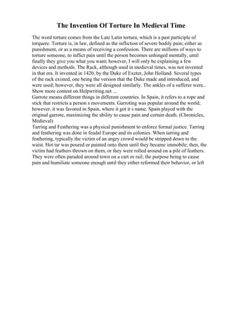 The Invention Of Torture In Medieval Time
The word torture comes from the Late Latin tortura, which is a past participle of
torquere. Torture is, in law, defined as the infliction of severe bodily pain; either as
punishment, or as a means of receiving a confession. There are millions of ways to
torture someone, to inflict pain until the person becomes unhinged mentally, until
finally they give you what you want; however, I will only be explaining a few
devices and methods. The Rack, although used in medieval times, was not invented
in that era. It invented in 1420, by the Duke of Exeter, John Holland. Several types
of the rack existed, one being the version that the Duke made and introduced, and
were used; however, they were all designed similarly. The ankles of a sufferer were...
Show more content on Helpwriting.net ...
Garrote means different things in different countries. In Spain, it refers to a rope and
stick that restricts a person s movements. Garroting was popular around the world;
however, it was favored in Spain, where it got it s name. Spain played with the
original garrote, maximizing the ability to cause pain and certain death. (Chronicles,
Medieval)
Tarring and Feathering was a physical punishment to enforce formal justice. Tarring
and feathering was done in feudal Europe and its colonies. When tarring and
feathering, typically the victim of an angry crowd would be stripped down to the
waist. Hot tar was poured or painted onto them until they became immobile; then, the
victim had feathers thrown on them, or they were rolled around on a pile of feathers.
They were often paraded around town on a cart or rail; the purpose being to cause
pain and humiliate someone enough until they either reformed their behavior, or left
 