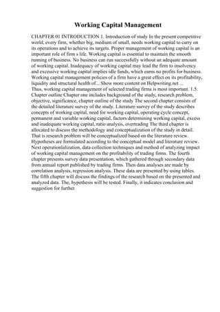 Working Capital Management
CHAPTER 01 INTRODUCTION 1. Introduction of study In the present competitive
world, every firm, whether big, medium of small, needs working capital to carry on
its operations and to achieve its targets. Proper management of working capital is an
important role of firm s life. Working capital is essential to maintain the smooth
running of business. No business can run successfully without an adequate amount
of working capital. Inadequacy of working capital may lead the firm to insolvency
and excessive working capital implies idle funds, which earns no profits for business.
Working capital management policies of a firm have a great effect on its profitability,
liquidity and structural health of... Show more content on Helpwriting.net ...
Thus, working capital management of selected trading firms is most important. 1.5.
Chapter outline Chapter one includes background of the study, research problem,
objective, significance, chapter outline of the study The second chapter consists of
the detailed literature survey of the study. Literature survey of the study describes
concepts of working capital, need for working capital, operating cycle concept,
permanent and variable working capital, factors determining working capital, excess
and inadequate working capital, ratio analysis, overtrading The third chapter is
allocated to discuss the methodology and conceptualization of the study in detail.
That is research problem will be conceptualized based on the literature review.
Hypotheses are formulated according to the conceptual model and literature review.
Next operationlalization, data collection techniques and method of analyzing impact
of working capital management on the profitability of trading firms. The fourth
chapter presents survey data presentation, which gathered through secondary data
from annual report published by trading firms. Then data analyses are made by
correlation analysis, regression analysis. These data are presented by using tables.
The fifth chapter will discuss the findings of the research based on the presented and
analyzed data. The, hypothesis will be tested. Finally, it indicates conclusion and
suggestion for further
 