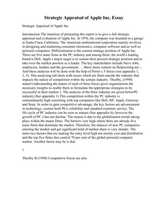 Strategic Appraisal of Apple Inc. Essay
Strategic Appraisal of Apple Inc.
Introduction The intention of presenting this report is to give a full strategic
appraisal and evaluation of Apple Inc. In 1976, the company was founded in a garage
in Santa Clara, California. The American multinational corporation mainly involves
in designing and marketing consumer electronics, computer software and as well as
personal computers. Differentiation is the current strategy position of Apple Inc.
There are five main firms in the PC industry and among them; the world s leading
brand is Dell. Apple s major target is to sustain their present strategic position and to
take over the market position as a leader. The key stakeholders include Steve Jobs,
employees, lenders and the government. ... Show more content on Helpwriting.net ...
And these analyses will be done with the help of Porter s 5 forces (see appendix 1,
2, 3). This analysing toll deals with issues which are from outside the industry that
impacts the nature of competition within the certain industry. Thurlby, (1998)
stated Understanding the nature of each of these forces gives organisations the
necessary insights to enable them to formulate the appropriate strategies to be
successful in their market 1. The analysis of the three industry are given belowPC
industry (See appendix 1) This competition within the PC industry is
extraordinarily high consisting with top companies like Dell, HP, Apple, Gateway
and Sony. In order to gain competitive advantage, the key factors are advancement
in technology, custom built PCs, reliability and standard customer service. The
life cycle of PC industry can be seen as mature (See appendix 6); however the
growth of PC s has not decline. The reason is due to the globalisation trends taking
place within the major firms. The barriers very high where there are already five
main firms that dominate the market. Therefore, the chances of new PC companies
entering the market and get significant hold of market share is very slender. The
main two factors that are making the entry level high are mainly cost and distribution
and the top five firms also control 70 per cent of the global personal computer
market. Another factor may be is that
1
Thurlby B (1998) Competitive forces are also
 