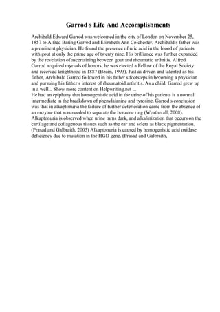 Garrod s Life And Accomplishments
Archibald Edward Garrod was welcomed in the city of London on November 25,
1857 to Alfred Baring Garrod and Elizabeth Ann Colchester. Archibald s father was
a prominent physician. He found the presence of uric acid in the blood of patients
with gout at only the prime age of twenty nine. His brilliance was further expanded
by the revelation of ascertaining between gout and rheumatic arthritis. Alfred
Garrod acquired myriads of honors; he was elected a Fellow of the Royal Society
and received knighthood in 1887 (Bearn, 1993). Just as driven and talented as his
father, Archibald Garrod followed in his father s footsteps in becoming a physician
and pursuing his father s interest of rheumatoid arthritis. As a child, Garrod grew up
in a well... Show more content on Helpwriting.net ...
He had an epiphany that homogenistic acid in the urine of his patients is a normal
intermediate in the breakdown of phenylalanine and tyrosine. Garrod s conclusion
was that in alkaptonuria the failure of further deterioration came from the absence of
an enzyme that was needed to separate the benzene ring (Weatherall, 2008).
Alkaptonuria is observed when urine turns dark, and alkalinization that occurs on the
cartilage and collagenous tissues such as the ear and sclera as black pigmentation.
(Prasad and Galbraith, 2005) Alkaptonuria is caused by homogenistic acid oxidase
deficiency due to mutation in the HGD gene. (Prasad and Galbraith,
 