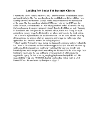 Looking For Books For Business Classes
I went to the school store to buy books and I approached one of the student sellers
and asked for help. She first asked me how she could help me. I then told her I was
looking for books for business classes, so she directed me to the business section
of the store. She then asked me what the CRN was. I told her the CRN and she
found the book. She then asked if I was buying the book today, but I could not buy
the book because it was more expensive than I thought. I told her not today because
of that reason. She then gave me the alternate option, which was to buy the book
online for a cheaper price. So I listened to her advice and brought the book online.
This to me was a great interaction because she didn t let me leave without knowing
all my options, she answer all of my questions, and helped me right away when I
approached her. She used most of the selling sequence.
Today I went to Walmart to buy a laptop fan because I notice my laptop overheated a
lot. I went to the electronic section and I was approached by a man and his name tag
said Larry. He first asked how can I help you today? He was very friendly and
knowledgeable about the product I was asking for. He asked me the price range I was
looking to buy in, and the size and brand of my computer. I told him and he
suggested a laptop fan that is ran by just plugging into the laptop USB port. He
suggested the Tripp Lite NC2003SR Laptop Cooling Pad with 2 Built In USB
Powered Fans . He said since my laptop was bigger I
 