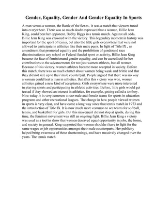 Gender, Equality, Gender And Gender Equality In Sports
A man versus a woman, the Battle of the Sexes , it was a match that viewers tuned
into everywhere. There was so much doubt expressed that a woman, Billie Jean
King, could beat her opponent, Bobby Riggs in a tennis match. Against all odds,
Billie Jean King was crowned with the victory. This legendary moment in history was
important for the sport of tennis, but also the little girls everywhere that were not
allowed to participate in athletics like their male peers. In light of Title IX , an
amendment that promoted equality and the prohibition of genderand race
discriminationin any school or Federal funded sport or activity, Billie Jean King
became the face of feminismand gender equality, and can be accredited for her
contributions to the advancements for not just women athletes, but all women.
Because of this victory, women athletes became more accepted in society. Before
this match, there was so much chatter about women being weak and brittle and that
they did not size up to their male counterpart. People argued that there was no way
a woman could beat a man in athletics. But after this victory was won, women
athletics gained a new kind of acceptance. Girls everywhere were more interested
in playing sports and participating in athletic activities. Before, little girls would get
teased if they showed an interest in athletics, for example, getting called a tomboy.
Now today, it is very common to see male and female teams for sports in education
programs and other recreational leagues. The change in how people viewed women
in sports is very clear, and have come a long way since that tennis match in 1973 and
the introduction of Title IX. It is now much more common to see teams for softball,
tennis, and basketball for girls. But this movement did not stop at sports, during this
time, the feminist movement was still an ongoing fight. Billie Jean King s victory
was used as a tool to show that women deserved equal opportunity in jobs, the home,
and society in general. King supported that women shouldn t have to fight for the
same wages or job opportunities amongst their male counterparts. Her publicity
helped bring awareness of these shortcomings, and have massively changed over the
years. The tennis match
 