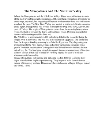 The Mesopotamia And The Nile River Valley
I chose the Mesopotamia and the Nile River Valley. These two civilizations are two
of the most favorable ancient civilizations. Although these civilizations are similar in
many ways, the small, but impacting differences it what makes these two civilizations
stand out the most. The Nile River Valley was located in northern Africa in a country
called Egypt. Mesopotamia was located in modern day Iraq, Iran, Syria, Kuwait, and
parts of Turkey. The origin of Mesopotamia comes from the meaning between two
rivers. The land is between the Tigris and Euphrates rivers. Defining moments for
human civilizationbegan within these two.
The Nile River is approximately 4,260 miles long. It holds the record for being the
longest river in the world. The Nile was a life source for Egyptians. The fertile land
from the frequent flooding was very beneficial for Egyptians. They began to grow
crops alongside the Nile. Beans, wheat, and cotton were among the crops being
grown. However, the amount of crops grown was limited because the land did not
extend very far. The land good enough to support farming was composed of two thin
strips of land on either side of the river. Farming opened the door to a critical
advancement in human life.
Instead of Egyptians just hunting and gathering food in different locations, they
began to settle down in places permanently. They began to build durable homes
instead of temporary shelters. This caused places to become villages. Villages turned
into towns. Towns
 