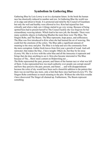 Symbolism In Gathering Blue
Gathering Blue by Lois Lowry is set in a dystopian future. In the book the human
race has drastically reduced in number and size. In Gathering Blue the world was
at its edge and about to break. It is protected and ruled by the Council of Guardians
but only the well and healthy were allowed to live. Kira had injured her foot
critically and when a lady saw it things started to go very wrong. Because of being
spotted Kira had to present herself to The Council luckily she was forgiven for her
extraordinary weaving talents. Which lead to her new job, the threader. There were
many symbolic objects in Gathering Bluebut the main three were The Blue, The
Singers Robe, and The Beasts. The Blue represents, hope peace, and selflessness.
The Blue was first introduced to Kira when she had learned the art of weaving. She
could feel the emotions of the colors. The Blue adds a significant amount of
meaning to the story and plot. The Blue is to help and save the community from
the mere corruption. Gather fresh leaves from first year s growth of woad. And soft
rainwater; that makes the blue...I have nought. Others do, but they be far away
(Lowry 54). She is in love with the color blue and all the innocence it represent and
brings that she does anything to see it. Kira also became interested in The Blue
because of The... Show more content on Helpwriting.net ...
The Robe represented the past, present, and future of the human race or what was left
of them. It also represented how too much authority over people can corrupt oneself
and how they perceive the past, present, and future. ... and with disappointment
because the color of sky would have been such a beautiful addition to the pattern that
there was no real blue any more, only a hint that there once had been (Lowry 97). The
Singers Robe contributes so much meaning to the plot. Without the robe Kira wouldn
t have discovered The Singer all chained up. Furthermore, The Beasts represent
something
 